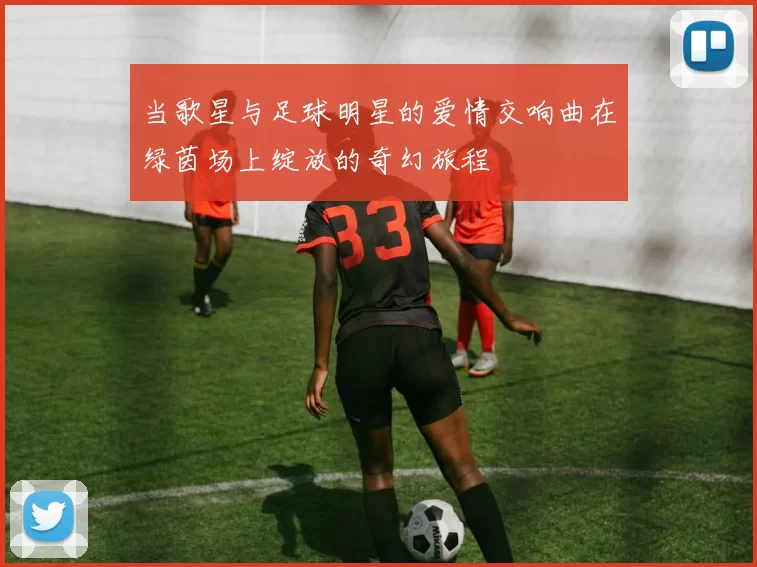 当歌星与足球明星的爱情交响曲在绿茵场上绽放的奇幻旅程