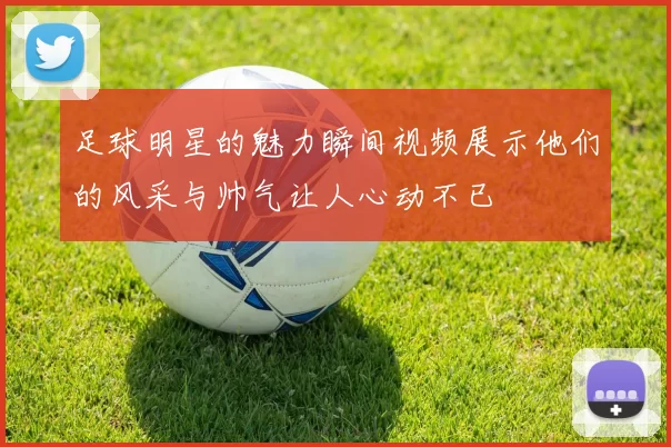 足球明星的魅力瞬间视频展示他们的风采与帅气让人心动不已