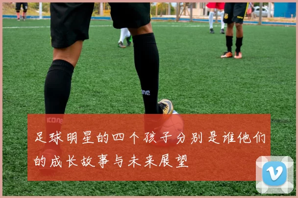 足球明星的四个孩子分别是谁他们的成长故事与未来展望