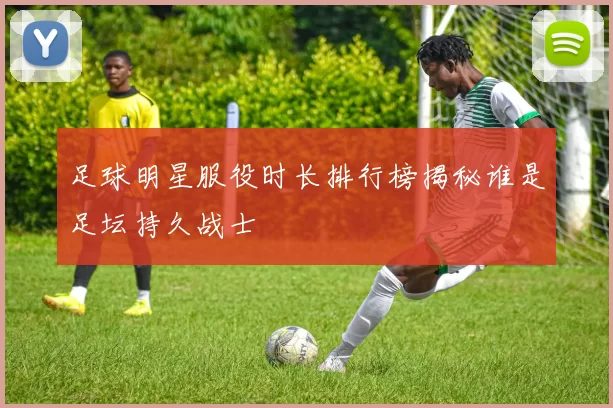 足球明星服役时长排行榜揭秘谁是足坛持久战士
