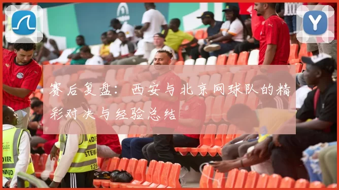 赛后复盘：西安与北京网球队的精彩对决与经验总结