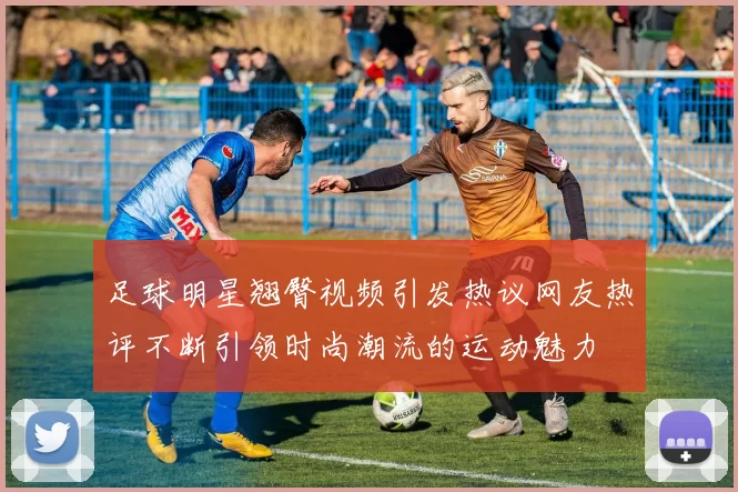 足球明星翘臀视频引发热议网友热评不断引领时尚潮流的运动魅力