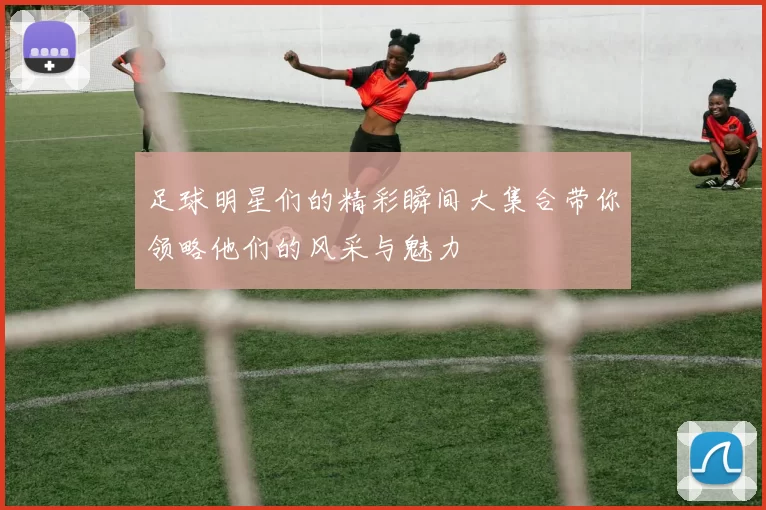 足球明星们的精彩瞬间大集合带你领略他们的风采与魅力
