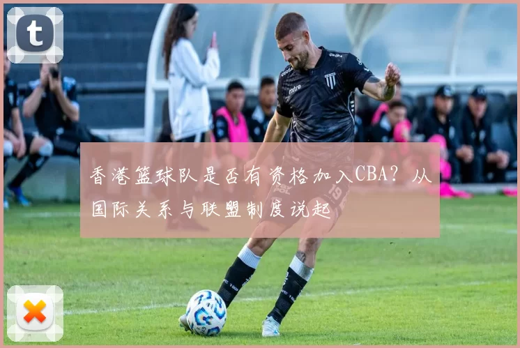香港篮球队是否有资格加入CBA？从国际关系与联盟制度说起