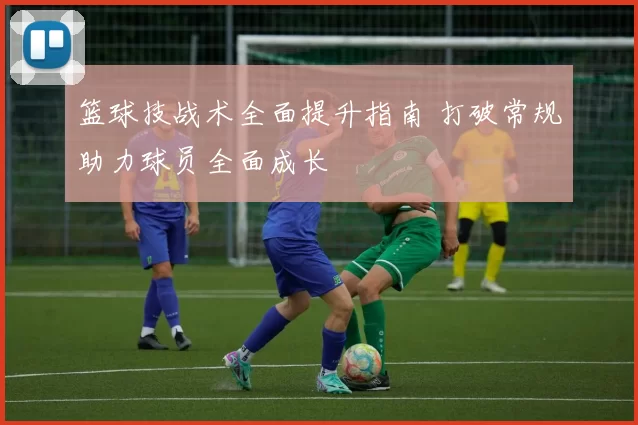 篮球技战术全面提升指南 打破常规助力球员全面成长