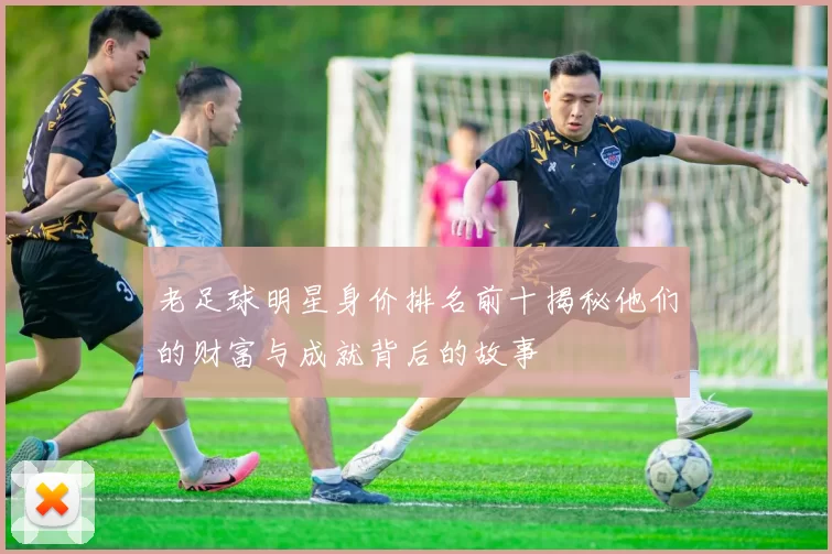 老足球明星身价排名前十揭秘他们的财富与成就背后的故事