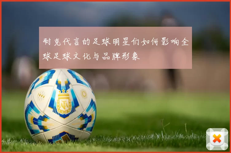 耐克代言的足球明星们如何影响全球足球文化与品牌形象