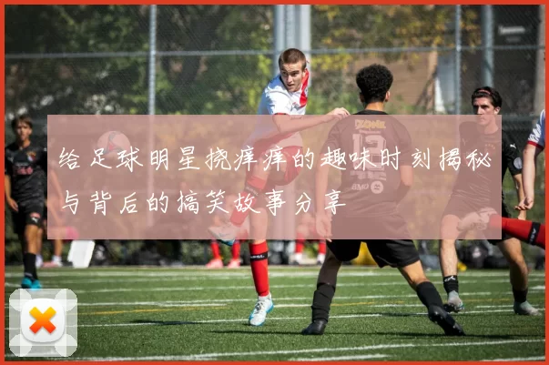 给足球明星挠痒痒的趣味时刻揭秘与背后的搞笑故事分享