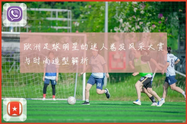 欧洲足球明星的迷人卷发风采大赏与时尚造型解析