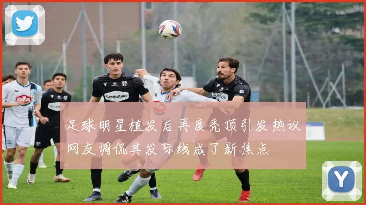 足球明星植发后再度秃顶引发热议网友调侃其发际线成了新焦点