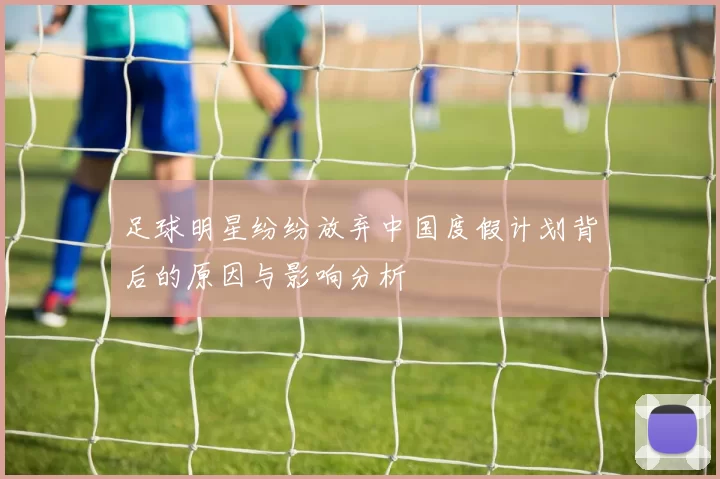 足球明星纷纷放弃中国度假计划背后的原因与影响分析