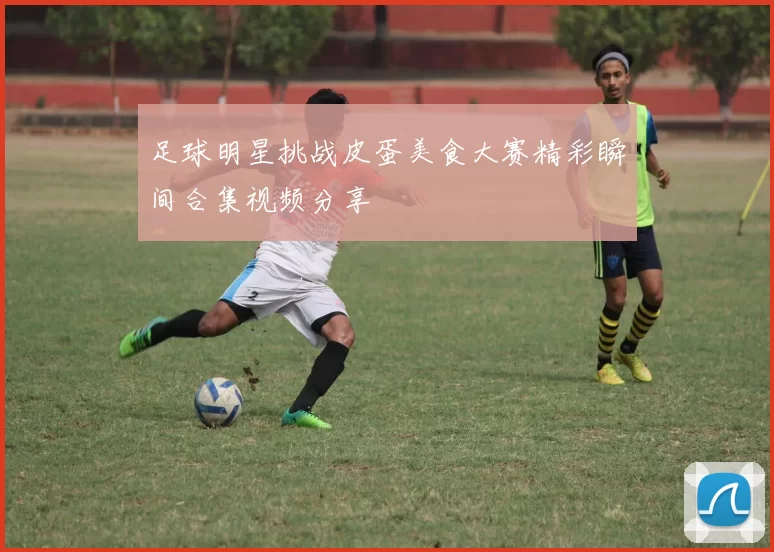 足球明星挑战皮蛋美食大赛精彩瞬间合集视频分享