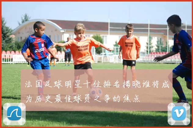 法国足球明星十位排名揭晓谁将成为历史最佳球员之争的焦点