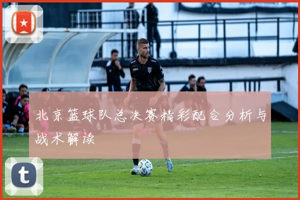 北京篮球队总决赛精彩配合分析与战术解读