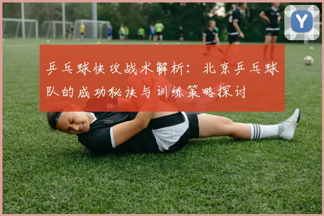 乒乓球快攻战术解析：北京乒乓球队的成功秘诀与训练策略探讨
