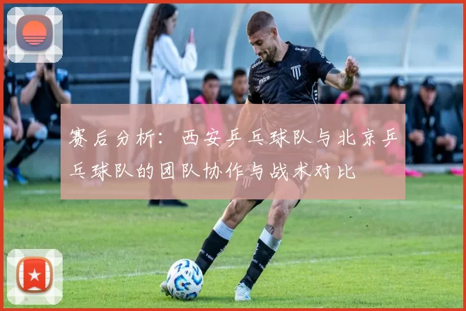 赛后分析：西安乒乓球队与北京乒乓球队的团队协作与战术对比