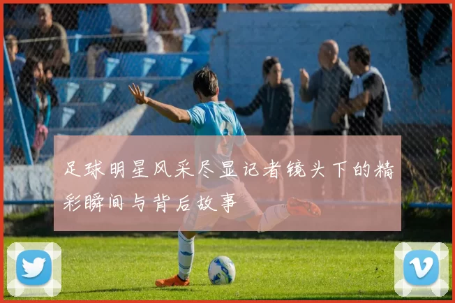 足球明星风采尽显记者镜头下的精彩瞬间与背后故事