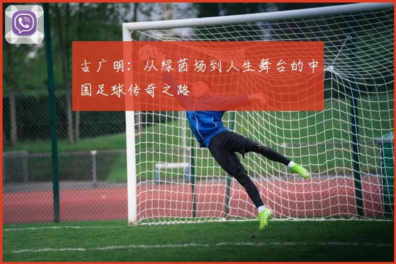 古广明：从绿茵场到人生舞台的中国足球传奇之路