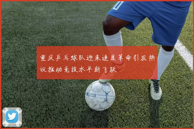 重庆乒乓球队迎来速度革命引发热议推动竞技水平新飞跃