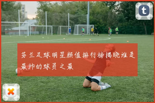 芬兰足球明星颜值排行榜揭晓谁是最帅的球员之最