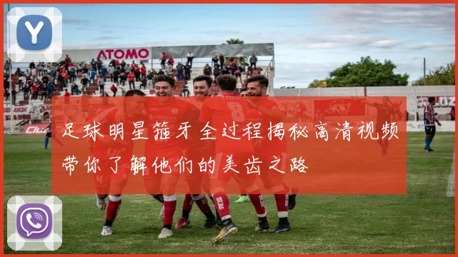 足球明星箍牙全过程揭秘高清视频带你了解他们的美齿之路
