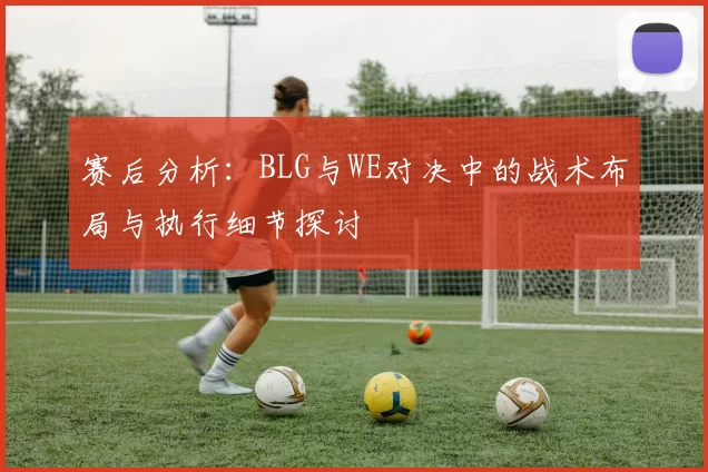 赛后分析：BLG与WE对决中的战术布局与执行细节探讨