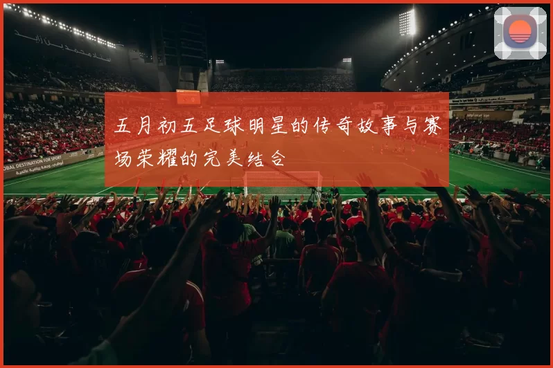 五月初五足球明星的传奇故事与赛场荣耀的完美结合