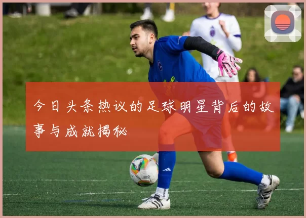 今日头条热议的足球明星背后的故事与成就揭秘