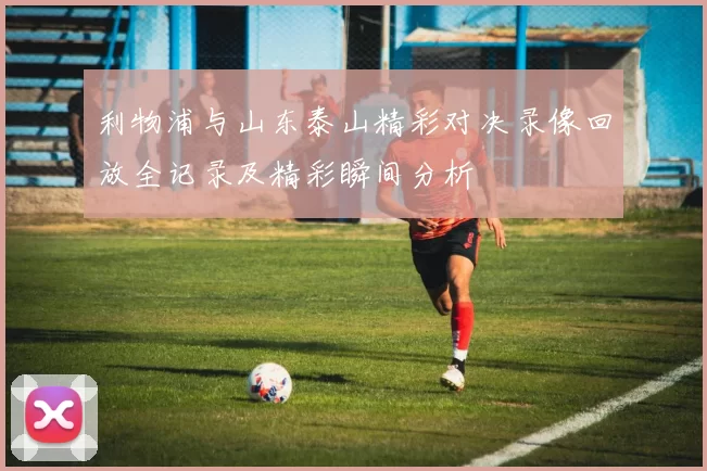 利物浦与山东泰山精彩对决录像回放全记录及精彩瞬间分析